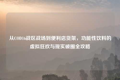从COD16战区战场到便利店货架，功能性饮料的虚拟狂欢与现实破圈全攻略