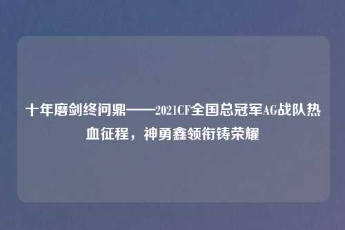 十年磨剑终问鼎——2021CF全国总冠军AG战队热血征程，神勇鑫领衔铸荣耀
