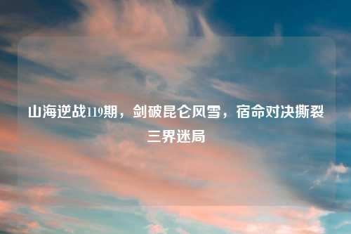 山海逆战119期，剑破昆仑风雪，宿命对决撕裂三界迷局
