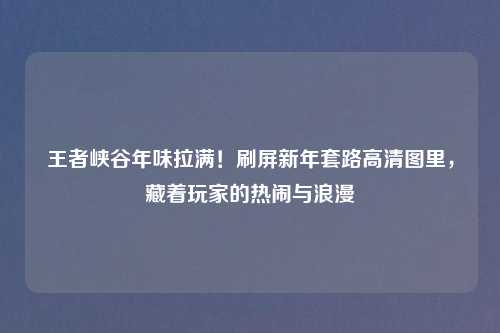 王者峡谷年味拉满！刷屏新年套路高清图里，藏着玩家的热闹与浪漫