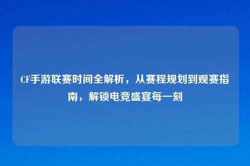 CF手游联赛时间全解析，从赛程规划到观赛指南，解锁电竞盛宴每一刻
