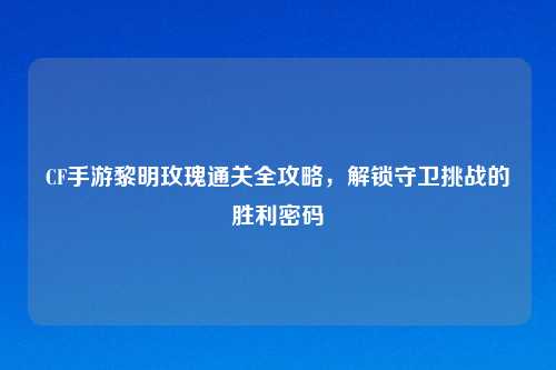 CF手游黎明玫瑰通关全攻略，解锁守卫挑战的胜利密码