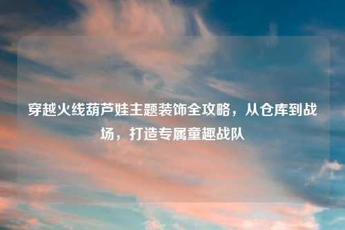 穿越火线葫芦娃主题装饰全攻略，从仓库到战场，打造专属童趣战队