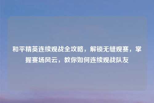 和平精英连续观战全攻略，解锁无缝观赛，掌握赛场风云，教你如何连续观战队友