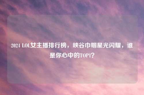 2024 LOL女主播排行榜，峡谷巾帼星光闪耀，谁是你心中的TOP1？