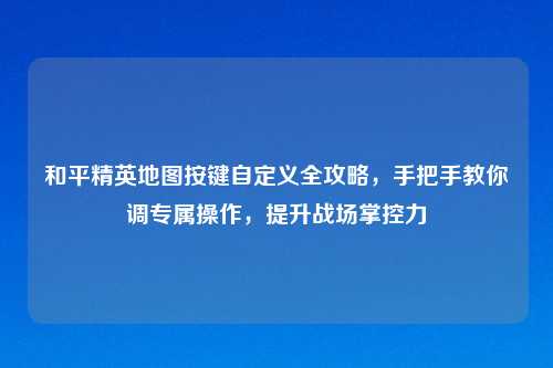 和平精英地图按键自定义全攻略，手把手教你调专属操作，提升战场掌控力