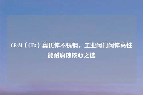 CF8M（CF3）奥氏体不锈钢，工业阀门阀体高性能耐腐蚀核心之选