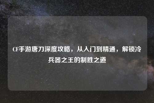 CF手游唐刀深度攻略，从入门到精通，解锁冷兵器之王的制胜之道