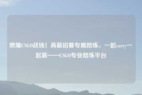 燃爆CSGO战场！高薪招募专属陪练，一起carry一起赢——CSGO专业陪练平台