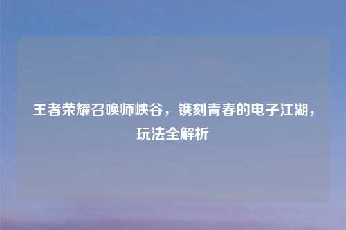 王者荣耀召唤师峡谷，镌刻青春的电子江湖，玩法全解析