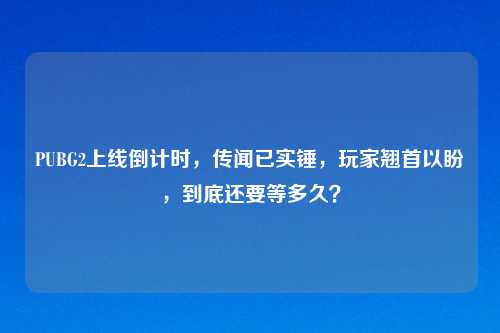 PUBG2上线倒计时，传闻已实锤，玩家翘首以盼，到底还要等多久？