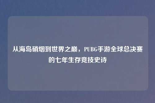 从海岛硝烟到世界之巅，PUBG手游全球总决赛的七年生存竞技史诗