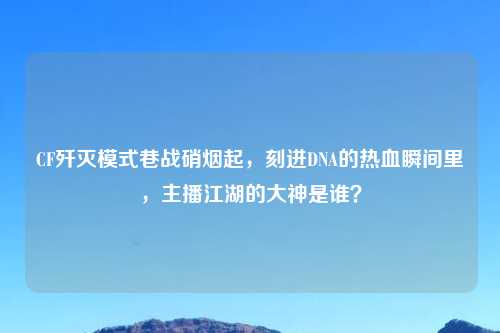 CF歼灭模式巷战硝烟起，刻进DNA的热血瞬间里，主播江湖的大神是谁？