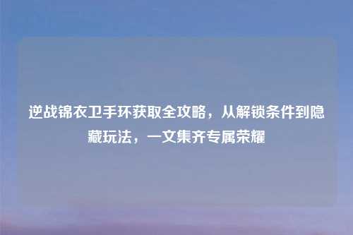 逆战锦衣卫手环获取全攻略，从解锁条件到隐藏玩法，一文集齐专属荣耀