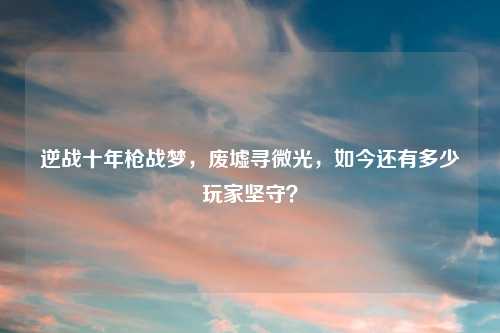 逆战十年枪战梦，废墟寻微光，如今还有多少玩家坚守？