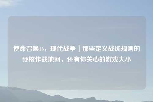 使命召唤16，现代战争｜那些定义战场规则的硬核作战地图，还有你关心的游戏大小