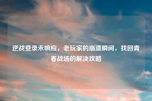 逆战登录未响应，老玩家的崩溃瞬间，找回青春战场的解决攻略