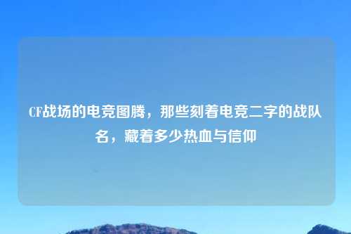 CF战场的电竞图腾，那些刻着电竞二字的战队名，藏着多少热血与信仰