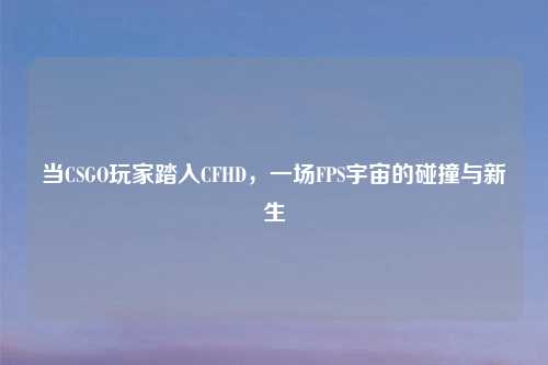 当CSGO玩家踏入CFHD，一场FPS宇宙的碰撞与新生
