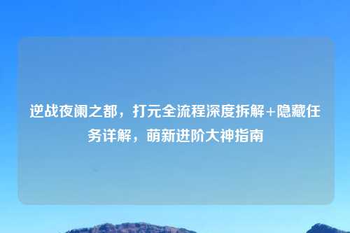 逆战夜阑之都，打元全流程深度拆解+隐藏任务详解，萌新进阶大神指南