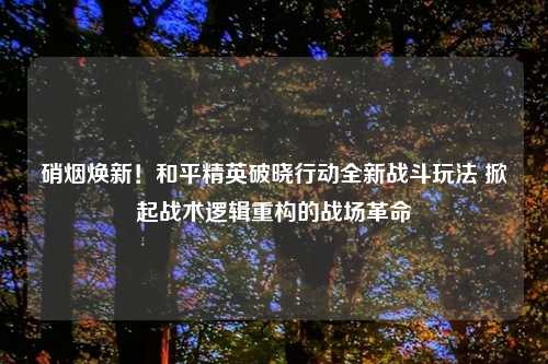 硝烟焕新！和平精英破晓行动全新战斗玩法 掀起战术逻辑重构的战场革命