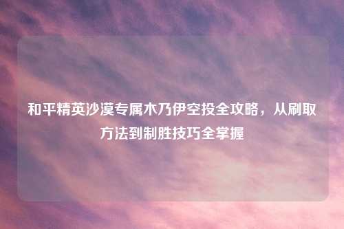 和平精英沙漠专属木乃伊空投全攻略，从刷取     到制胜技巧全掌握