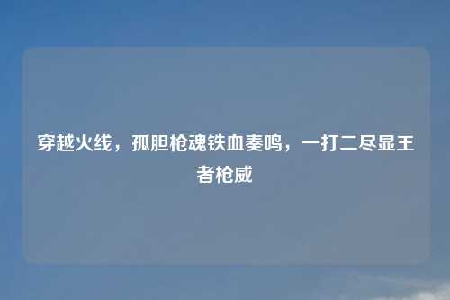 穿越火线，孤胆枪魂铁血奏鸣，一打二尽显王者枪威