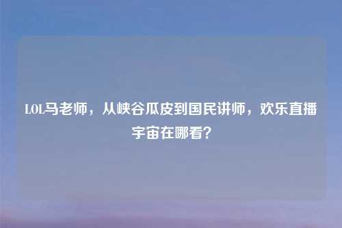 LOL马老师，从峡谷瓜皮到国民讲师，欢乐直播宇宙在哪看？
