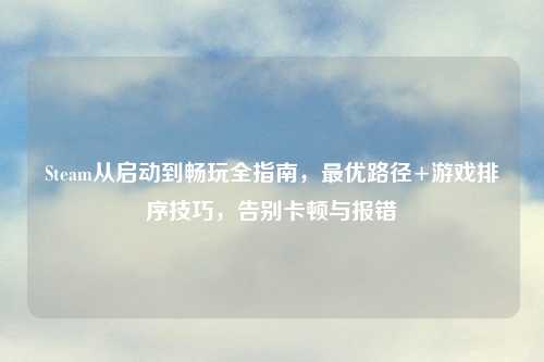 Steam从启动到畅玩全指南，更优路径+游戏排序技巧，告别卡顿与报错