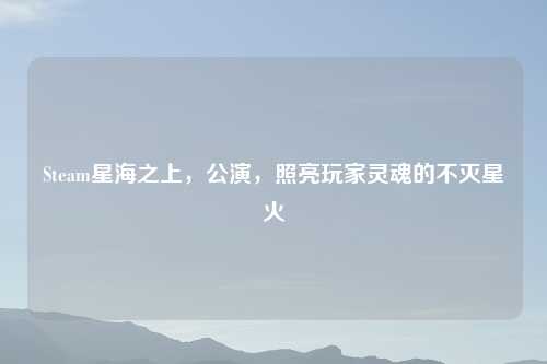 Steam星海之上，公演，照亮玩家灵魂的不灭星火