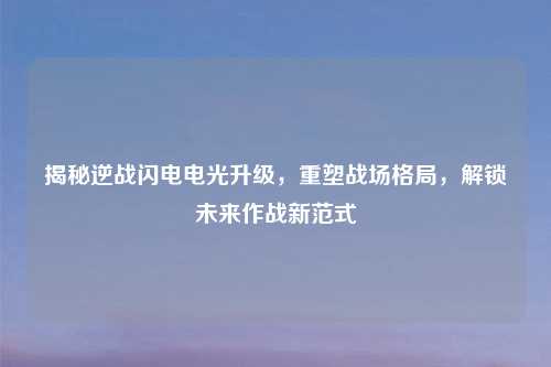 揭秘逆战闪电电光升级，重塑战场格局，解锁未来作战新范式