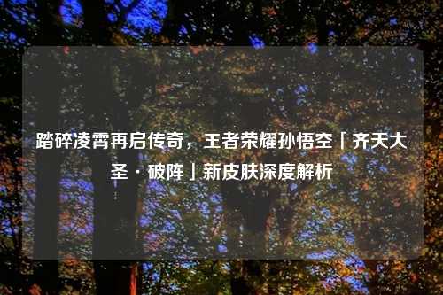 踏碎凌霄再启传奇，王者荣耀孙悟空「齐天大圣·破阵」新皮肤深度解析