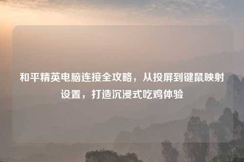 和平精英电脑连接全攻略，从投屏到键鼠映射设置，打造沉浸式吃鸡体验