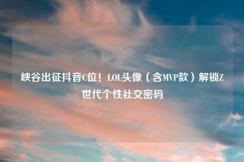 峡谷出征抖音C位！LOL头像（含MVP款）解锁Z世代个性社交密码