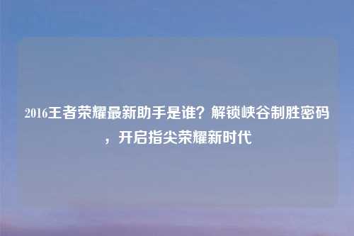 2016王者荣耀最新助手是谁？解锁峡谷制胜密码，开启指尖荣耀新时代