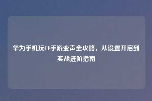 华为手机玩CF手游变声全攻略，从设置开启到实战进阶指南