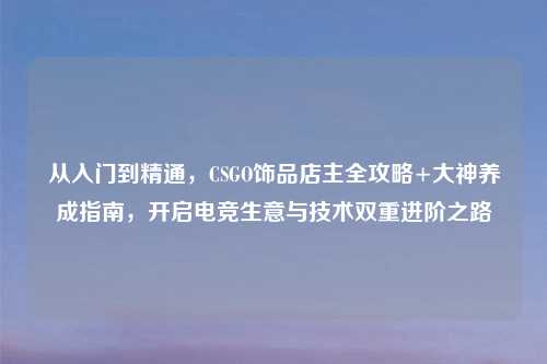 从入门到精通，CSGO饰品店主全攻略+大神养成指南，开启电竞生意与技术双重进阶之路