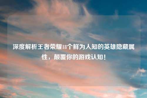 深度解析王者荣耀18个鲜为人知的英雄隐藏属性，颠覆你的游戏认知！