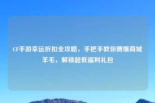 CF手游幸运折扣全攻略，手把手教你薅爆商城羊毛，解锁超低福利礼包