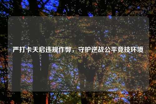 严打卡天启违规作弊，守护逆战公平竞技环境