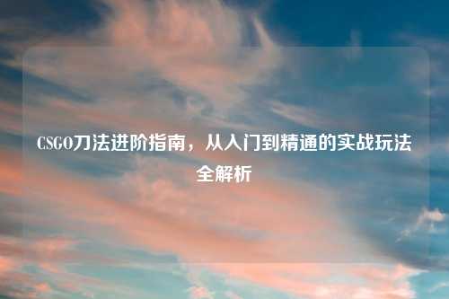 CSGO刀法进阶指南，从入门到精通的实战玩法全解析