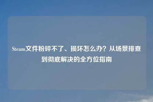 Steam文件粉碎不了、损坏怎么办？从场景排查到彻底解决的全方位指南
