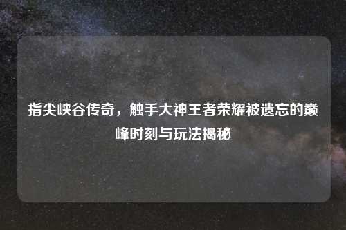 指尖峡谷传奇，触手大神王者荣耀被遗忘的巅峰时刻与玩法揭秘