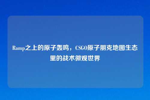 Ramp之上的原子轰鸣，CSGO原子朋克地图生态里的战术微观世界