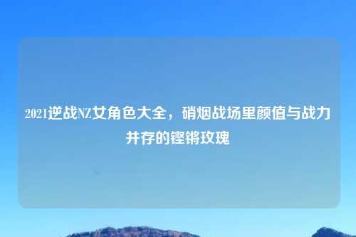 2021逆战NZ女角色大全，硝烟战场里颜值与战力并存的铿锵玫瑰