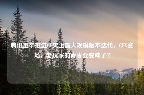 腾讯重拳推进CF史上更大规模版本迭代，CFX登场，老玩家的青春要变味了？