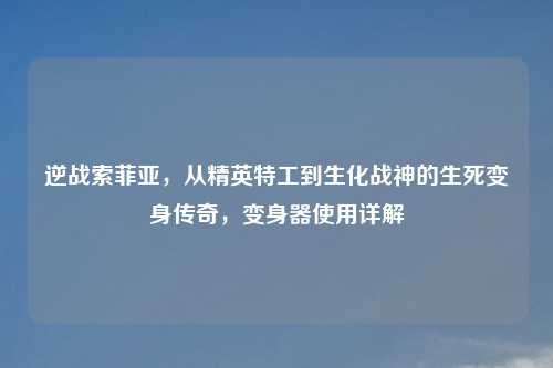 逆战索菲亚，从精英特工到生化战神的生死变身传奇，变身器使用详解