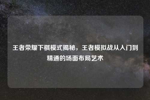 王者荣耀下棋模式揭秘，王者模拟战从入门到精通的场面布局艺术