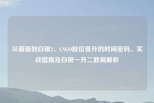 从萌新到白银2，CSGO段位晋升的时间密码、实战指南及白银一升二胜局解析