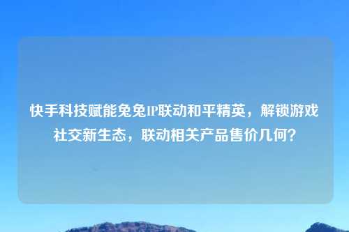 快手科技赋能兔兔IP联动和平精英，解锁游戏社交新生态，联动相关产品售价几何？